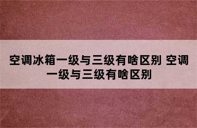 空调冰箱一级与三级有啥区别 空调一级与三级有啥区别